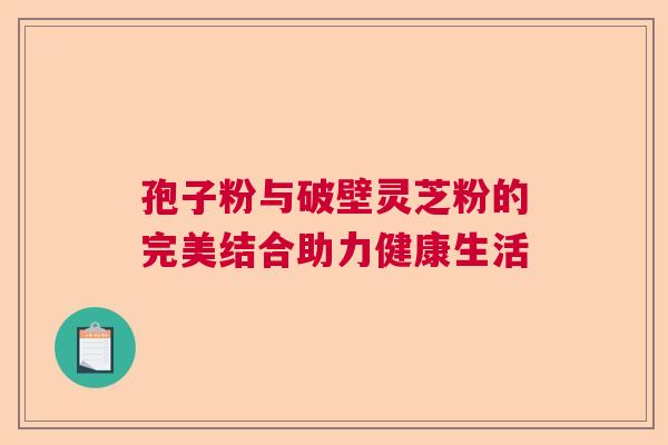 孢子粉与破壁灵芝粉的完美结合助力健康生活
