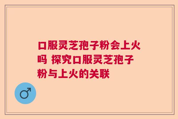 口服灵芝孢子粉会上火吗 探究口服灵芝孢子粉与上火的关联