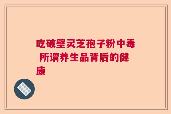 吃破壁灵芝孢子粉中毒 所谓养生品背后的健康