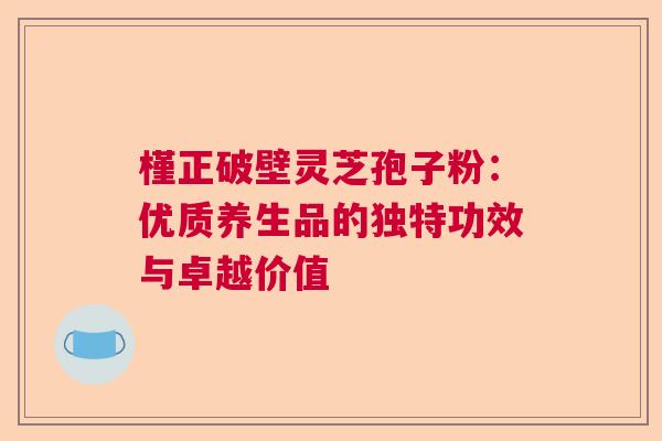 槿正破壁灵芝孢子粉：优质养生品的独特功效与卓越价值