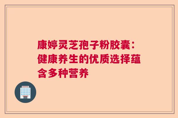 康婷灵芝孢子粉胶囊：健康养生的优质选择蕴含多种营养