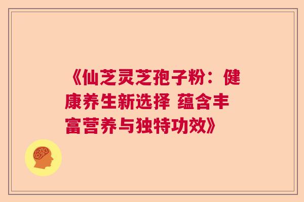 《仙芝灵芝孢子粉：健康养生新选择 蕴含丰富营养与独特功效》