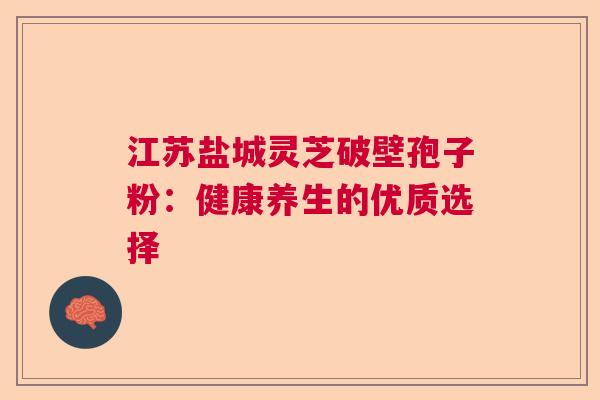 江苏盐城灵芝破壁孢子粉：健康养生的优质选择