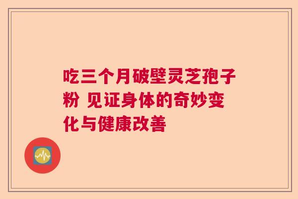 吃三个月破壁灵芝孢子粉 见证身体的奇妙变化与健康改善