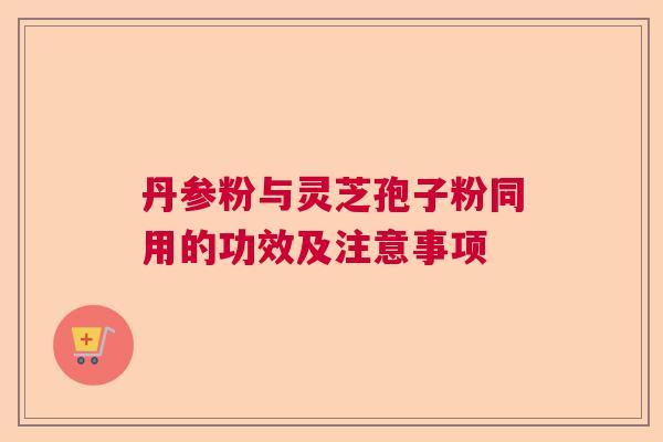 丹参粉与灵芝孢子粉同用的功效及注意事项