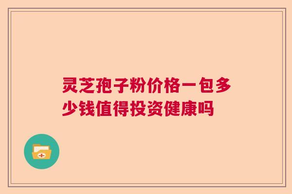 灵芝孢子粉价格一包多少钱值得投资健康吗