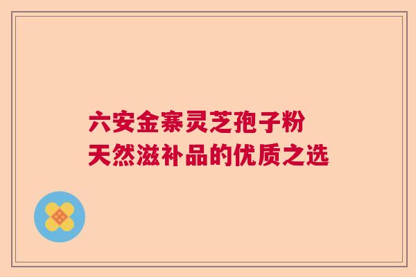 六安金寨灵芝孢子粉 天然滋补品的优质之选