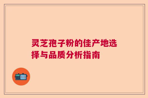 灵芝孢子粉的佳产地选择与品质分析指南
