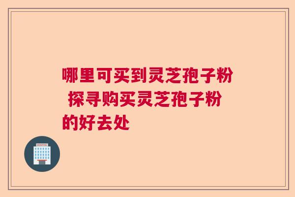 哪里可买到灵芝孢子粉 探寻购买灵芝孢子粉的好去处