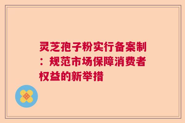 灵芝孢子粉实行备案制：规范市场保障消费者权益的新举措