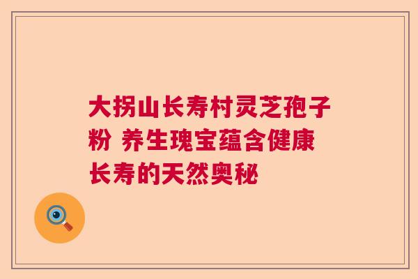 大拐山长寿村灵芝孢子粉 养生瑰宝蕴含健康长寿的天然奥秘