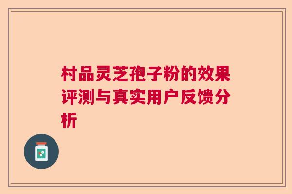 村品灵芝孢子粉的效果评测与真实用户反馈分析