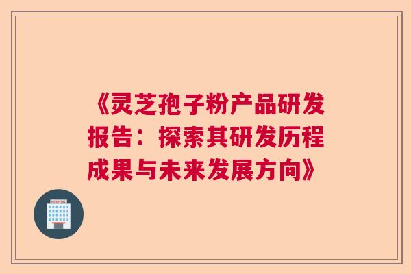 《灵芝孢子粉产品研发报告：探索其研发历程成果与未来发展方向》