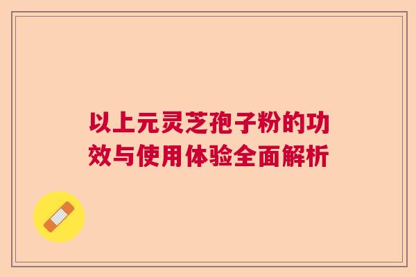以上元灵芝孢子粉的功效与使用体验全面解析