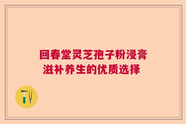 回春堂灵芝孢子粉浸膏 滋补养生的优质选择