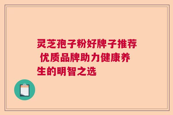 灵芝孢子粉好牌子推荐 优质品牌助力健康养生的明智之选
