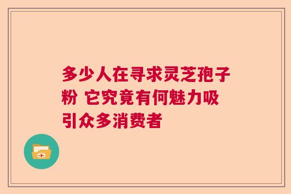 多少人在寻求灵芝孢子粉 它究竟有何魅力吸引众多消费者
