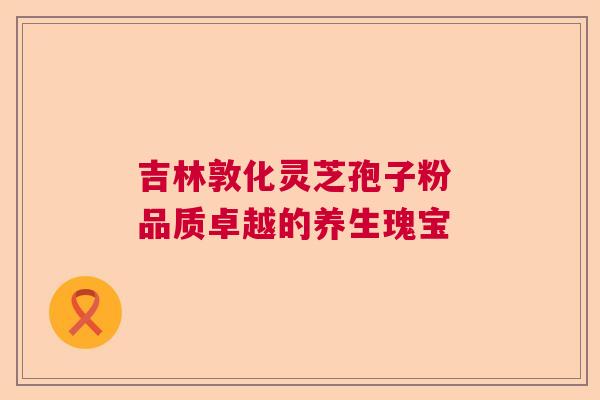 吉林敦化灵芝孢子粉 品质卓越的养生瑰宝