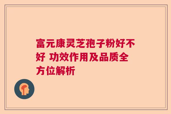 富元康灵芝孢子粉好不好 功效作用及品质全方位解析