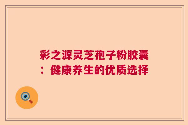 彩之源灵芝孢子粉胶囊：健康养生的优质选择
