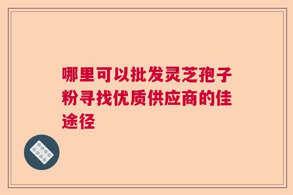 哪里可以批发灵芝孢子粉寻找优质供应商的佳途径