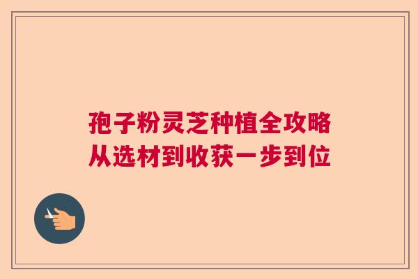 孢子粉灵芝种植全攻略从选材到收获一步到位