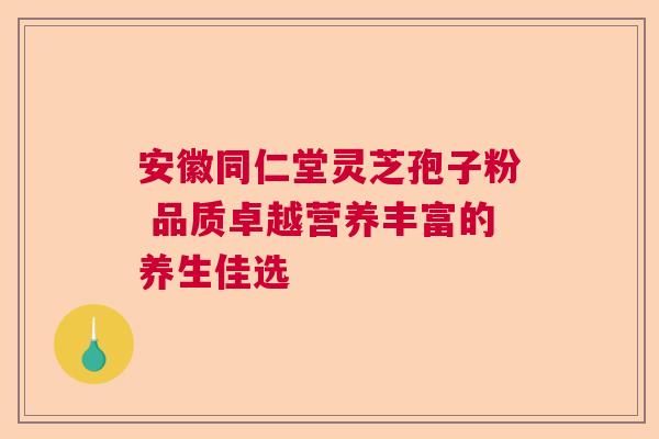 安徽同仁堂灵芝孢子粉 品质卓越营养丰富的养生佳选