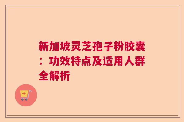 新加坡灵芝孢子粉胶囊：功效特点及适用人群全解析