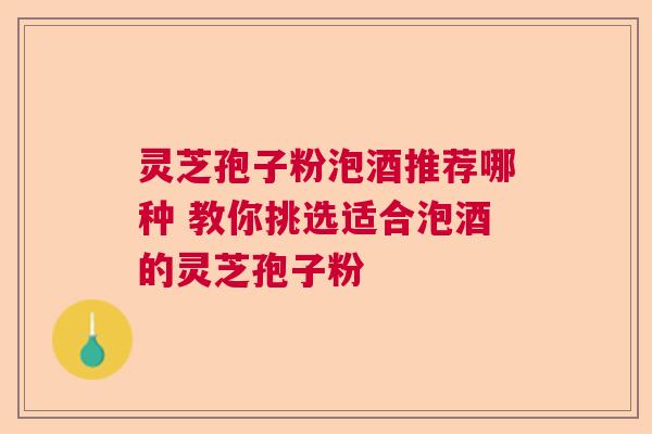 灵芝孢子粉泡酒推荐哪种 教你挑选适合泡酒的灵芝孢子粉