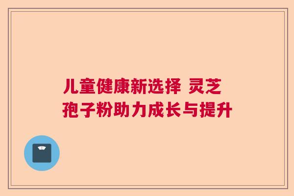 儿童健康新选择 灵芝孢子粉助力成长与提升