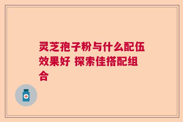 灵芝孢子粉与什么配伍效果好 探索佳搭配组合