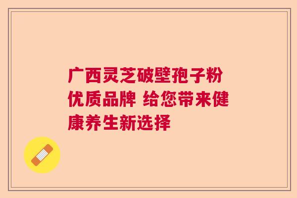 广西灵芝破壁孢子粉 优质品牌 给您带来健康养生新选择