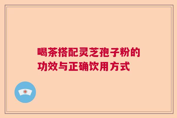 喝茶搭配灵芝孢子粉的功效与正确饮用方式