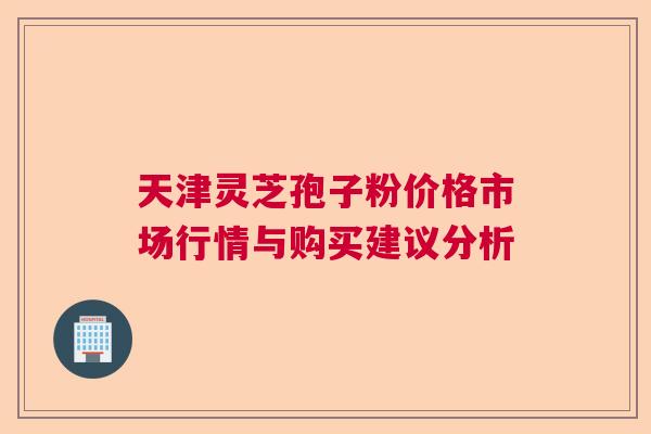 天津灵芝孢子粉价格市场行情与购买建议分析