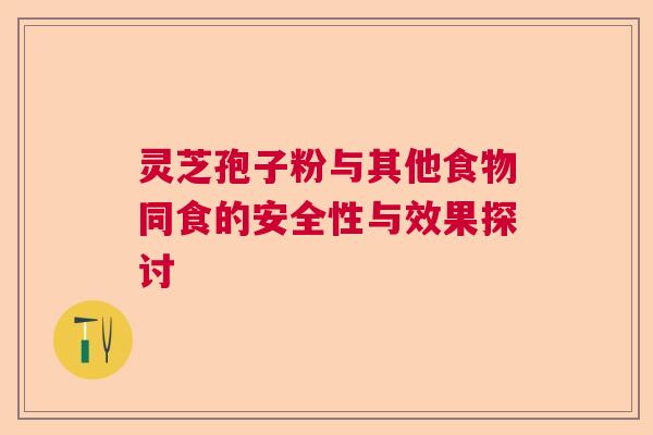 灵芝孢子粉与其他食物同食的安全性与效果探讨