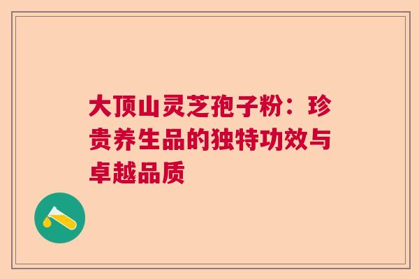 大顶山灵芝孢子粉：珍贵养生品的独特功效与卓越品质