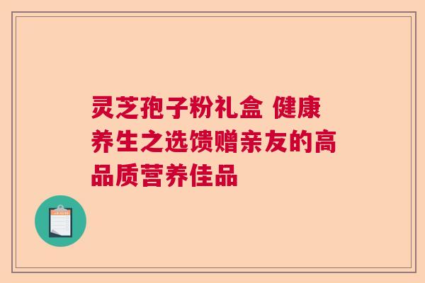 灵芝孢子粉礼盒 健康养生之选馈赠亲友的高品质营养佳品