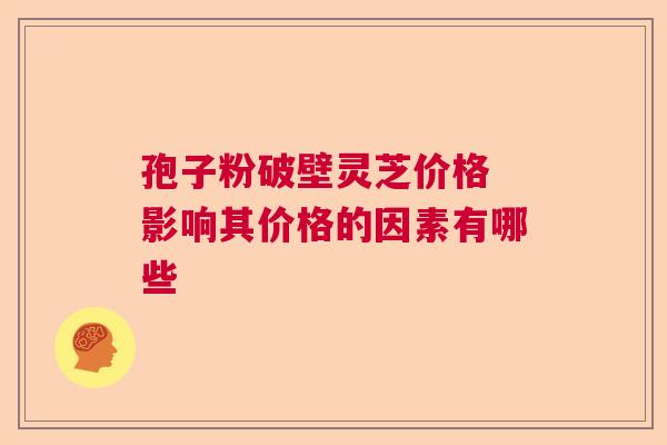 孢子粉破壁灵芝价格 影响其价格的因素有哪些