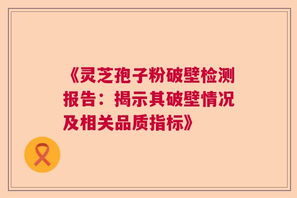 《灵芝孢子粉破壁检测报告：揭示其破壁情况及相关品质指标》