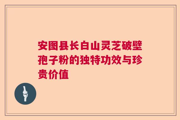 安图县长白山灵芝破壁孢子粉的独特功效与珍贵价值