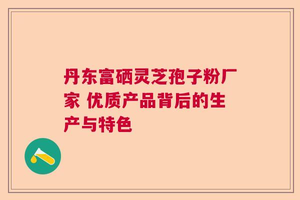 丹东富硒灵芝孢子粉厂家 优质产品背后的生产与特色