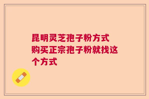 昆明灵芝孢子粉方式 购买正宗孢子粉就找这个方式