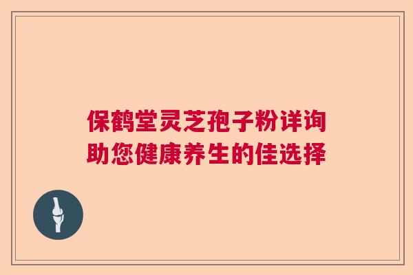 保鹤堂灵芝孢子粉详询助您健康养生的佳选择