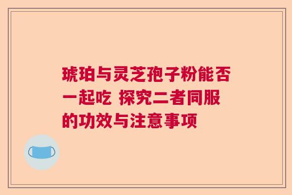 琥珀与灵芝孢子粉能否一起吃 探究二者同服的功效与注意事项