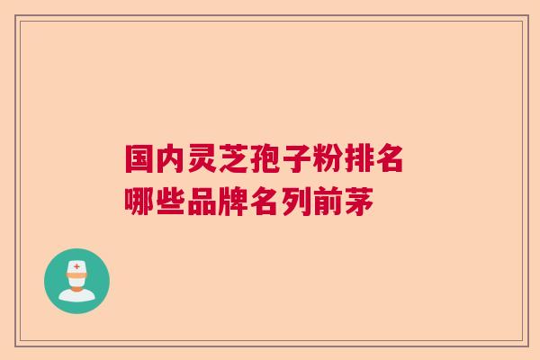 国内灵芝孢子粉排名 哪些品牌名列前茅
