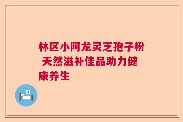 林区小阿龙灵芝孢子粉 天然滋补佳品助力健康养生