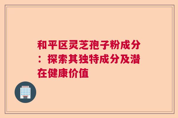 和平区灵芝孢子粉成分：探索其独特成分及潜在健康价值