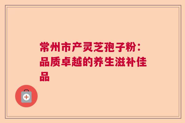 常州市产灵芝孢子粉：品质卓越的养生滋补佳品