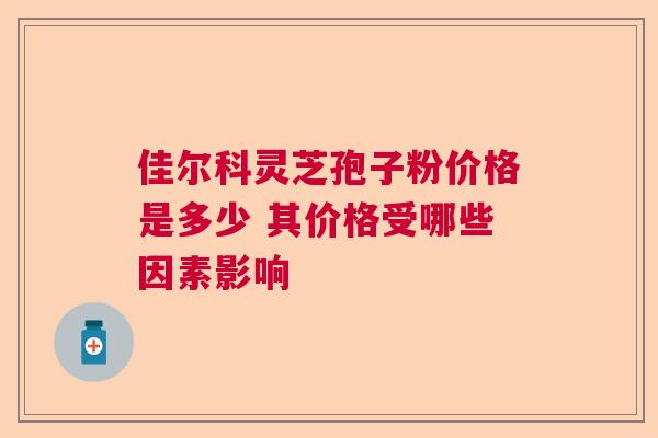 佳尔科灵芝孢子粉价格是多少 其价格受哪些因素影响