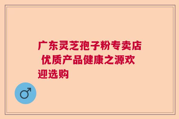 广东灵芝孢子粉专卖店 优质产品健康之源欢迎选购